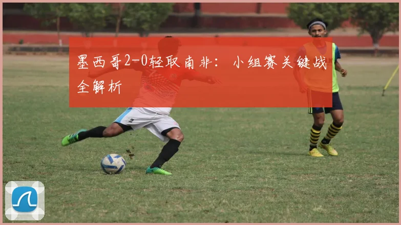 墨西哥2-0轻取南非：小组赛关键战全解析