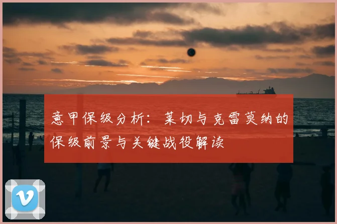 意甲保级分析：莱切与克雷莫纳的保级前景与关键战役解读