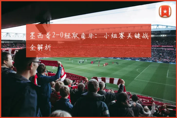墨西哥2-0轻取南非：小组赛关键战全解析