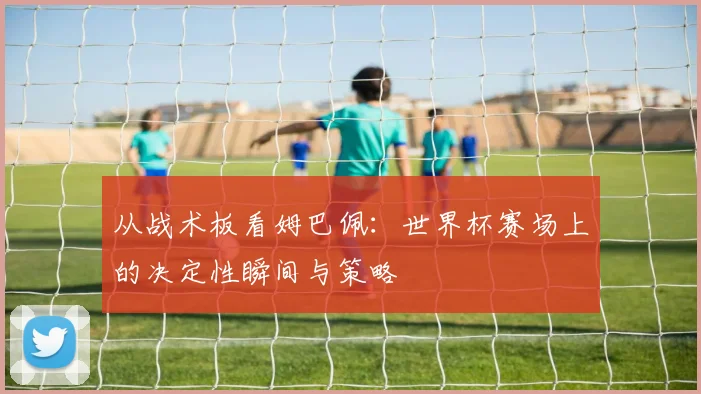 从战术板看姆巴佩：世界杯赛场上的决定性瞬间与策略