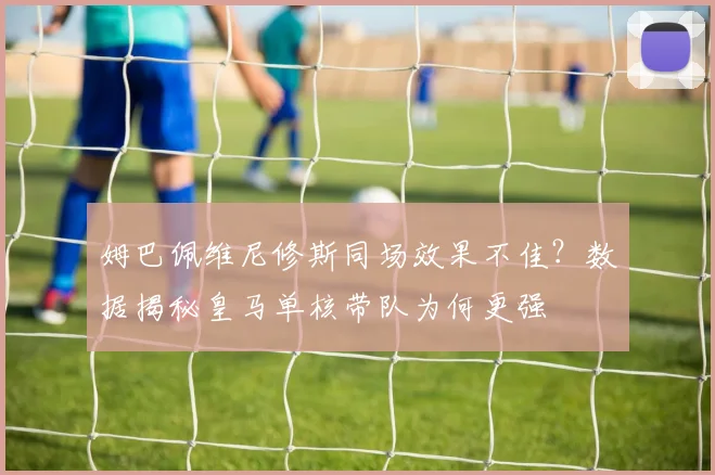 姆巴佩维尼修斯同场效果不佳？数据揭秘皇马单核带队为何更强