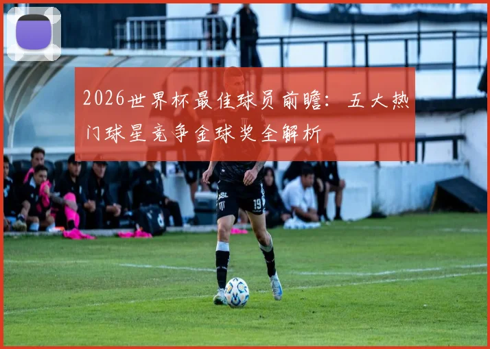 2026世界杯最佳球员前瞻：五大热门球星竞争金球奖全解析