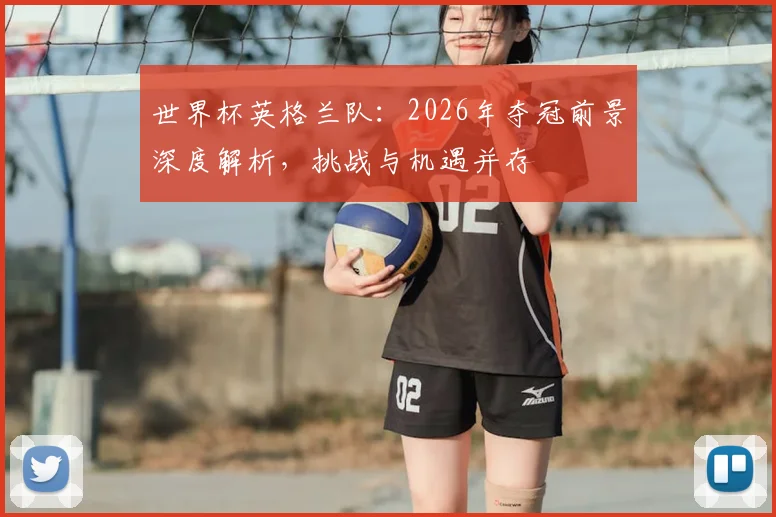 世界杯英格兰队：2026年夺冠前景深度解析，挑战与机遇并存