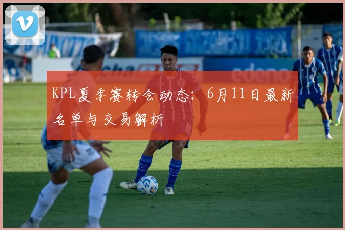 KPL夏季赛转会动态：6月11日最新名单与交易解析