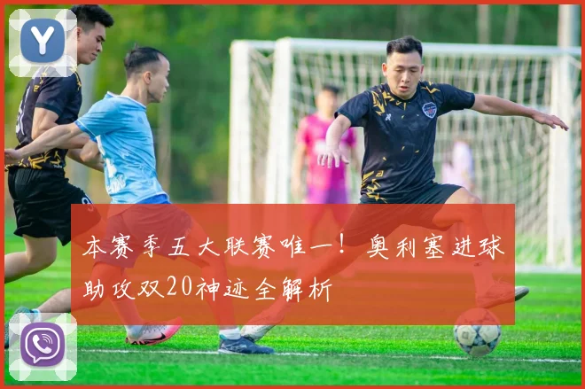 本赛季五大联赛唯一！奥利塞进球助攻双20神迹全解析